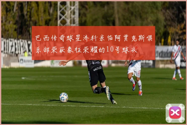 巴西传奇球星济科亲临阿贾克斯俱乐部荣获象征荣耀的10号球衣