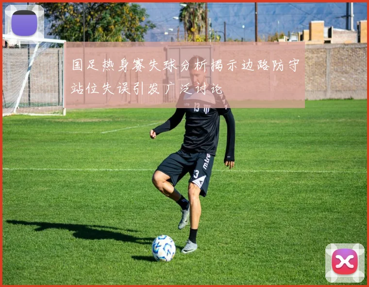 国足热身赛失球分析揭示边路防守站位失误引发广泛讨论