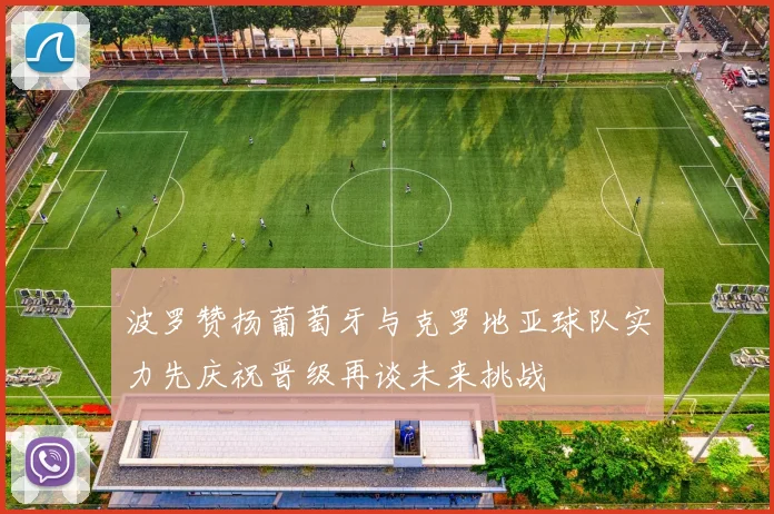 波罗赞扬葡萄牙与克罗地亚球队实力先庆祝晋级再谈未来挑战