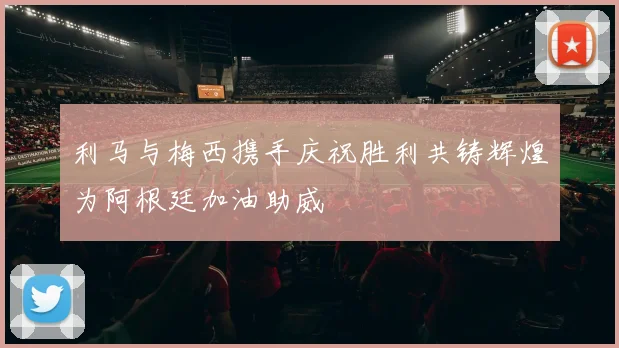利马与梅西携手庆祝胜利共铸辉煌为阿根廷加油助威