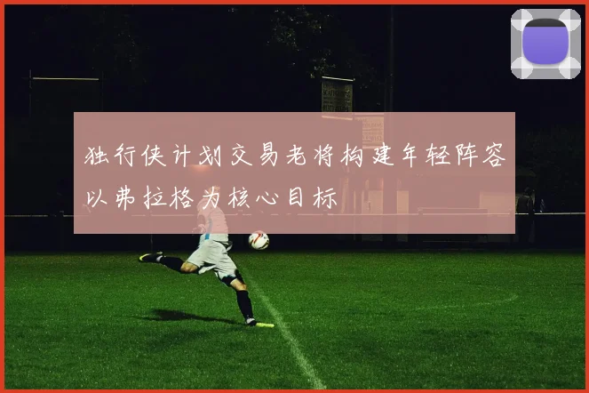 独行侠计划交易老将构建年轻阵容以弗拉格为核心目标