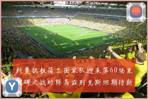 科曼执教荷兰国家队迎来第60场里程碑之战对阵乌兹别克斯坦期待新突破