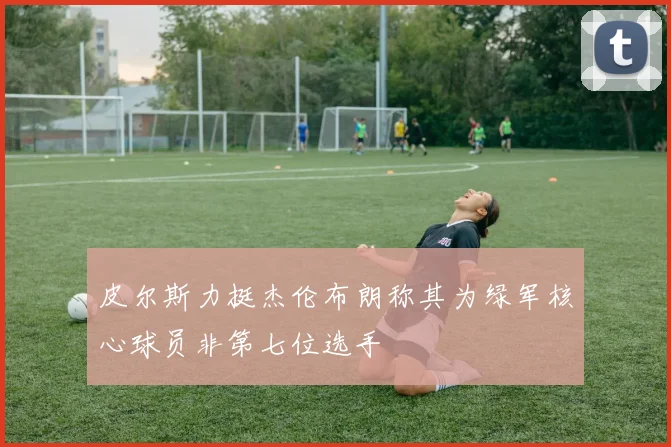 皮尔斯力挺杰伦布朗称其为绿军核心球员非第七位选手