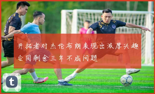 开拓者对杰伦布朗表现出浓厚兴趣合同剩余三年不成问题