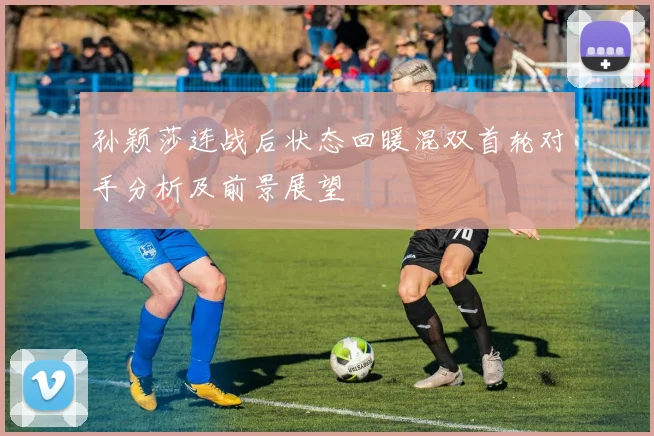 孙颖莎连战后状态回暖混双首轮对手分析及前景展望