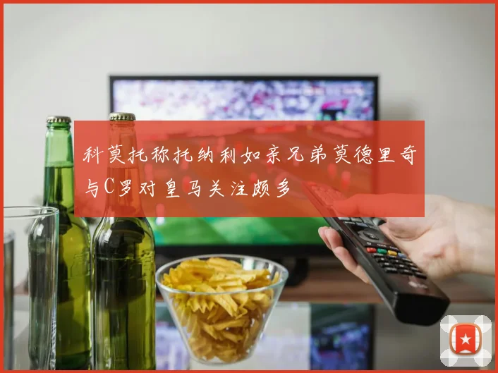 科莫托称托纳利如亲兄弟莫德里奇与C罗对皇马关注颇多