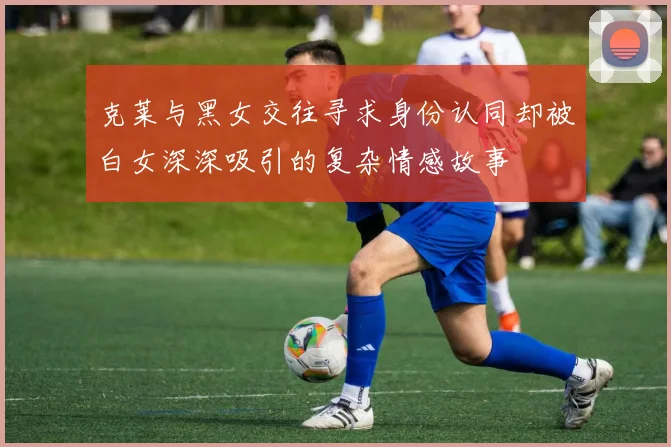 克莱与黑女交往寻求身份认同却被白女深深吸引的复杂情感故事