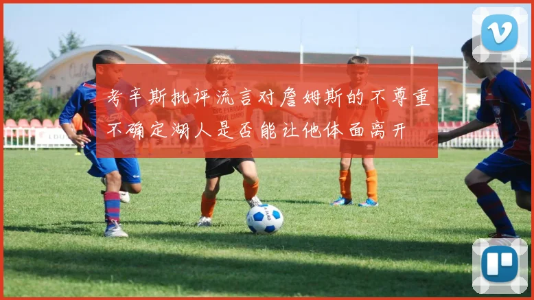 考辛斯批评流言对詹姆斯的不尊重不确定湖人是否能让他体面离开