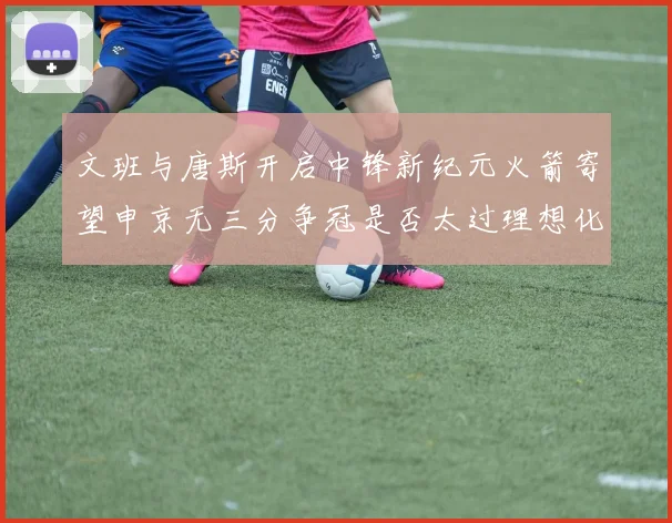 文班与唐斯开启中锋新纪元火箭寄望申京无三分争冠是否太过理想化