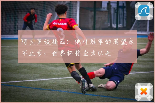 阿圭罗谈梅西：他对冠军的渴望永不止步，世界杯将全力以赴