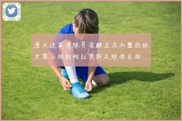 原大连英博球员崔麒正式加盟西班牙第七级别帕拉莫斯足球俱乐部