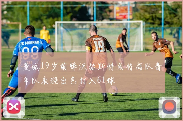 曼城19岁前锋沃赫斯特或将离队青年队表现出色打入61球